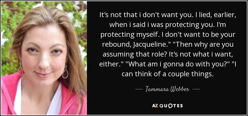 It's not that i don't want you. I lied, earlier, when i said i was protecting you. I'm protecting myself. I don't want to be your rebound, Jacqueline.