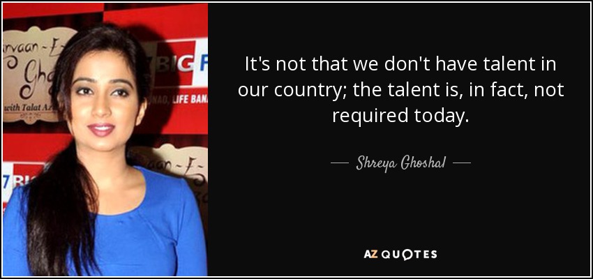 It's not that we don't have talent in our country; the talent is, in fact, not required today. - Shreya Ghoshal