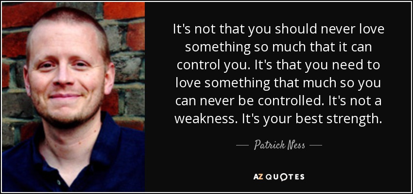 It's not that you should never love something so much that it can control you. It's that you need to love something that much so you can never be controlled. It's not a weakness. It's your best strength. - Patrick Ness