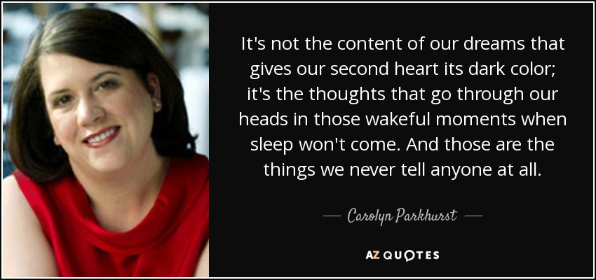 It's not the content of our dreams that gives our second heart its dark color; it's the thoughts that go through our heads in those wakeful moments when sleep won't come. And those are the things we never tell anyone at all. - Carolyn Parkhurst