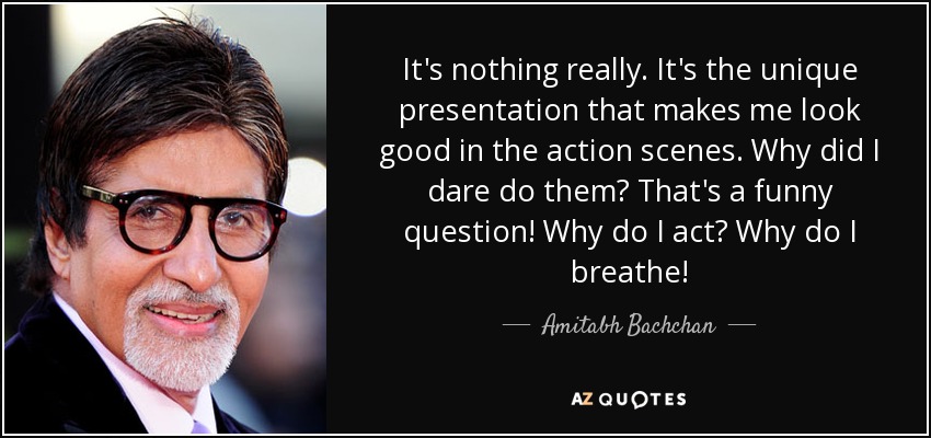 It's nothing really. It's the unique presentation that makes me look good in the action scenes. Why did I dare do them? That's a funny question! Why do I act? Why do I breathe! - Amitabh Bachchan