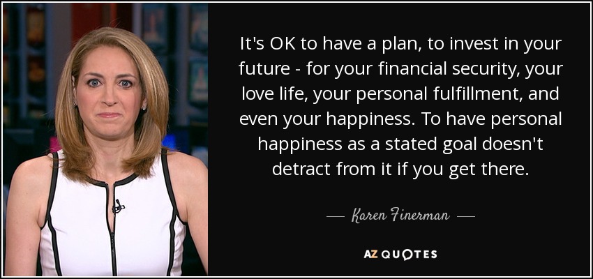 It's OK to have a plan, to invest in your future - for your financial security, your love life, your personal fulfillment, and even your happiness. To have personal happiness as a stated goal doesn't detract from it if you get there. - Karen Finerman