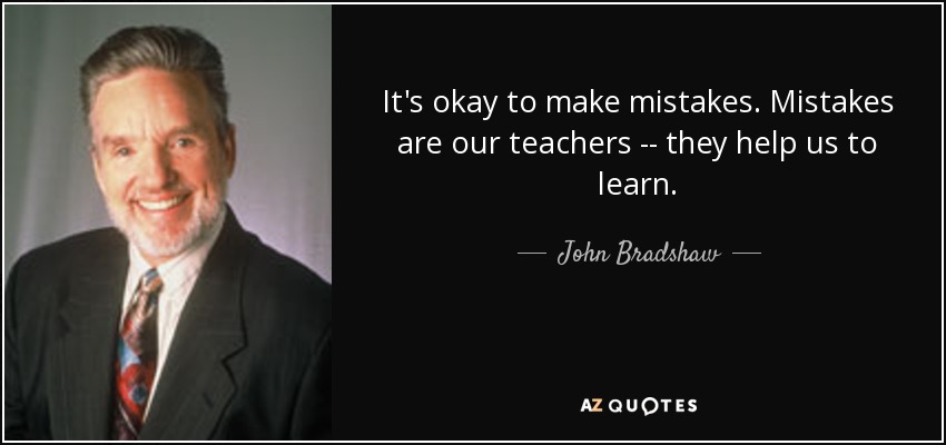 It's okay to make mistakes. Mistakes are our teachers -- they help us to learn. - John Bradshaw