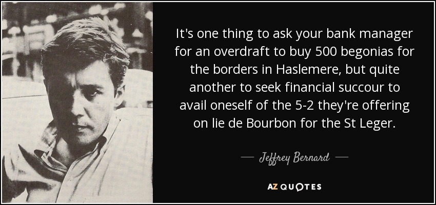 It's one thing to ask your bank manager for an overdraft to buy 500 begonias for the borders in Haslemere, but quite another to seek financial succour to avail oneself of the 5-2 they're offering on lie de Bourbon for the St Leger. - Jeffrey Bernard