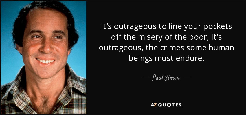 It's outrageous to line your pockets off the misery of the poor; It's outrageous, the crimes some human beings must endure. - Paul Simon