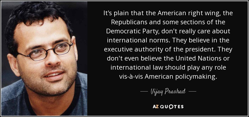 It's plain that the American right wing, the Republicans and some sections of the Democratic Party, don't really care about international norms. They believe in the executive authority of the president. They don't even believe the United Nations or international law should play any role vis-à-vis American policymaking. - Vijay Prashad