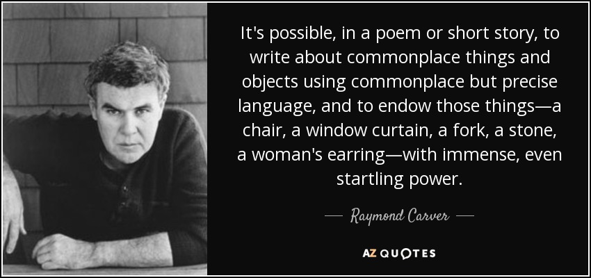 It's possible, in a poem or short story, to write about commonplace things and objects using commonplace but precise language, and to endow those things—a chair, a window curtain, a fork, a stone, a woman's earring—with immense, even startling power. - Raymond Carver
