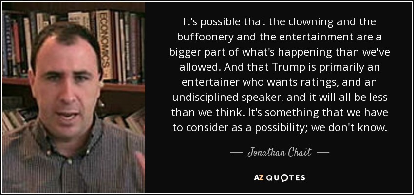 It's possible that the clowning and the buffoonery and the entertainment are a bigger part of what's happening than we've allowed. And that Trump is primarily an entertainer who wants ratings, and an undisciplined speaker, and it will all be less than we think. It's something that we have to consider as a possibility; we don't know. - Jonathan Chait