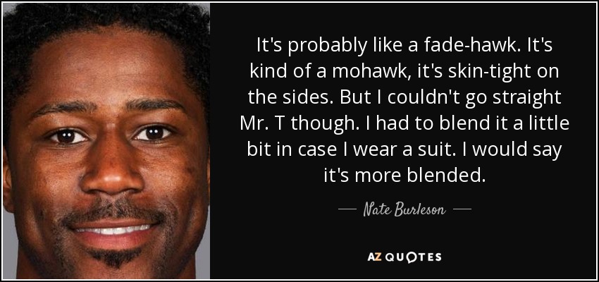 It's probably like a fade-hawk. It's kind of a mohawk, it's skin-tight on the sides. But I couldn't go straight Mr. T though. I had to blend it a little bit in case I wear a suit. I would say it's more blended. - Nate Burleson