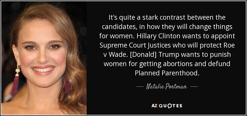 It's quite a stark contrast between the candidates, in how they will change things for women. Hillary Clinton wants to appoint Supreme Court Justices who will protect Roe v Wade. [Donald] Trump wants to punish women for getting abortions and defund Planned Parenthood. - Natalie Portman