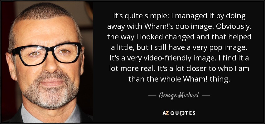 It's quite simple: I managed it by doing away with Wham!'s duo image. Obviously, the way I looked changed and that helped a little, but I still have a very pop image. It's a very video-friendly image. I find it a lot more real. It's a lot closer to who I am than the whole Wham! thing. - George Michael