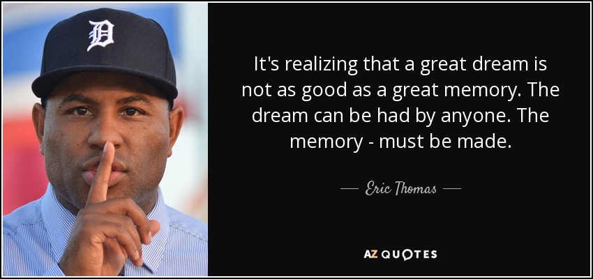 It's realizing that a great dream is not as good as a great memory. The dream can be had by anyone. The memory - must be made. - Eric Thomas