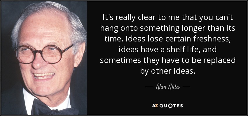 It's really clear to me that you can't hang onto something longer than its time. Ideas lose certain freshness, ideas have a shelf life, and sometimes they have to be replaced by other ideas. - Alan Alda