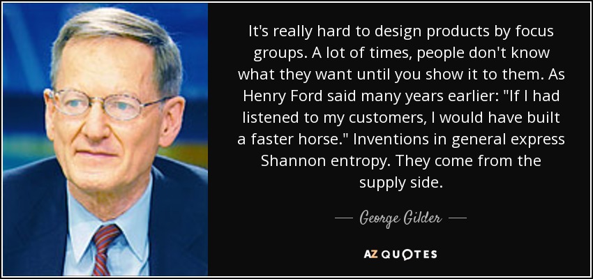 It's really hard to design products by focus groups. A lot of times, people don't know what they want until you show it to them. As Henry Ford said many years earlier: 