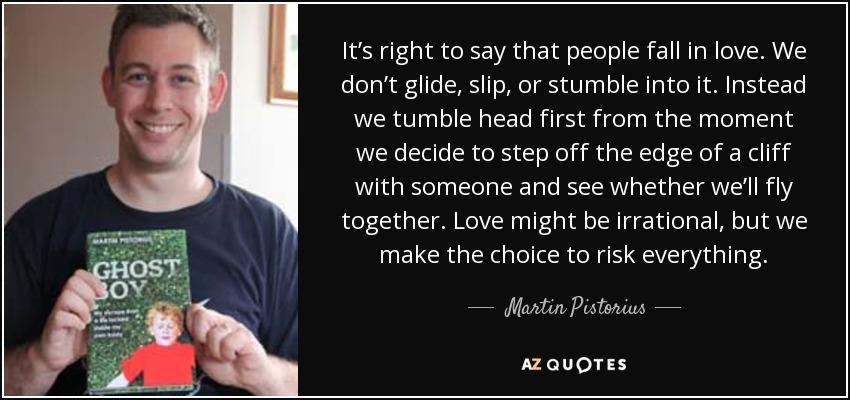 It’s right to say that people fall in love. We don’t glide, slip, or stumble into it. Instead we tumble head first from the moment we decide to step off the edge of a cliff with someone and see whether we’ll fly together. Love might be irrational, but we make the choice to risk everything. - Martin Pistorius