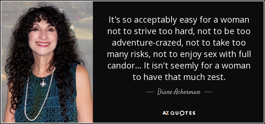 It's so acceptably easy for a woman not to strive too hard, not to be too adventure-crazed, not to take too many risks, not to enjoy sex with full candor ... It isn't seemly for a woman to have that much zest. - Diane Ackerman