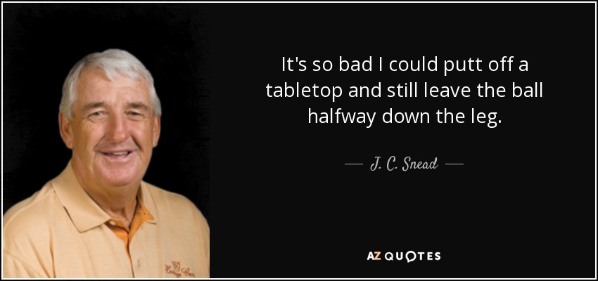 It's so bad I could putt off a tabletop and still leave the ball halfway down the leg. - J. C. Snead