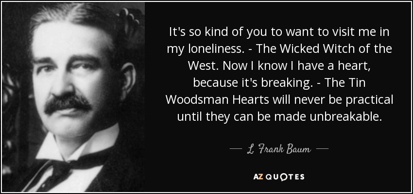 It's so kind of you to want to visit me in my loneliness. - The Wicked Witch of the West. Now I know I have a heart, because it's breaking. - The Tin Woodsman Hearts will never be practical until they can be made unbreakable. - L. Frank Baum