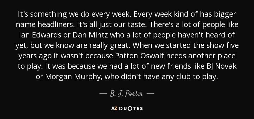 It's something we do every week. Every week kind of has bigger name headliners. It's all just our taste. There's a lot of people like Ian Edwards or Dan Mintz who a lot of people haven't heard of yet, but we know are really great. When we started the show five years ago it wasn't because Patton Oswalt needs another place to play. It was because we had a lot of new friends like BJ Novak or Morgan Murphy, who didn't have any club to play. - B. J. Porter