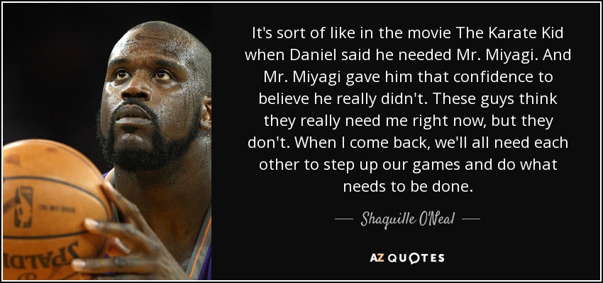 It's sort of like in the movie The Karate Kid when Daniel said he needed Mr. Miyagi. And Mr. Miyagi gave him that confidence to believe he really didn't. These guys think they really need me right now, but they don't. When I come back, we'll all need each other to step up our games and do what needs to be done. - Shaquille O'Neal