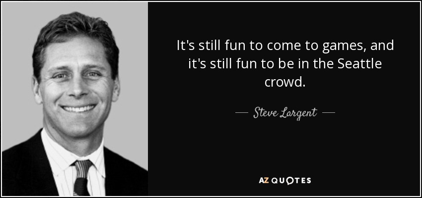 It's still fun to come to games, and it's still fun to be in the Seattle crowd. - Steve Largent