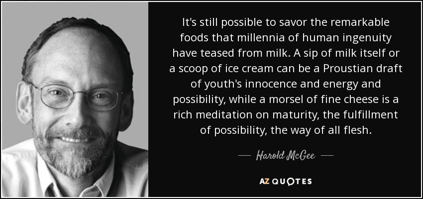 It's still possible to savor the remarkable foods that millennia of human ingenuity have teased from milk. A sip of milk itself or a scoop of ice cream can be a Proustian draft of youth's innocence and energy and possibility, while a morsel of fine cheese is a rich meditation on maturity, the fulfillment of possibility, the way of all flesh. - Harold McGee