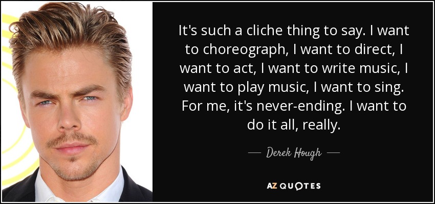 It's such a cliche thing to say. I want to choreograph, I want to direct, I want to act, I want to write music, I want to play music, I want to sing. For me, it's never-ending. I want to do it all, really. - Derek Hough