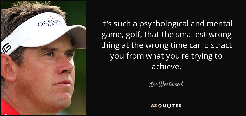It's such a psychological and mental game, golf, that the smallest wrong thing at the wrong time can distract you from what you're trying to achieve. - Lee Westwood