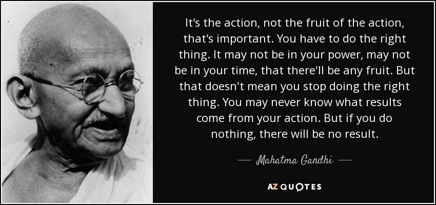 It's the action, not the fruit of the action, that's important. You have to do the right thing. It may not be in your power, may not be in your time, that there'll be any fruit. But that doesn't mean you stop doing the right thing. You may never know what results come from your action. But if you do nothing, there will be no result. - Mahatma Gandhi