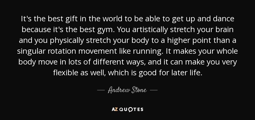 It's the best gift in the world to be able to get up and dance because it's the best gym. You artistically stretch your brain and you physically stretch your body to a higher point than a singular rotation movement like running. It makes your whole body move in lots of different ways, and it can make you very flexible as well, which is good for later life. - Andrew Stone