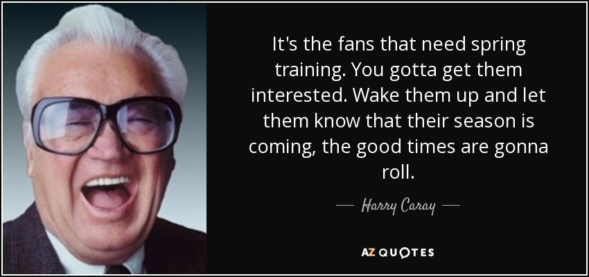 It's the fans that need spring training. You gotta get them interested. Wake them up and let them know that their season is coming, the good times are gonna roll. - Harry Caray