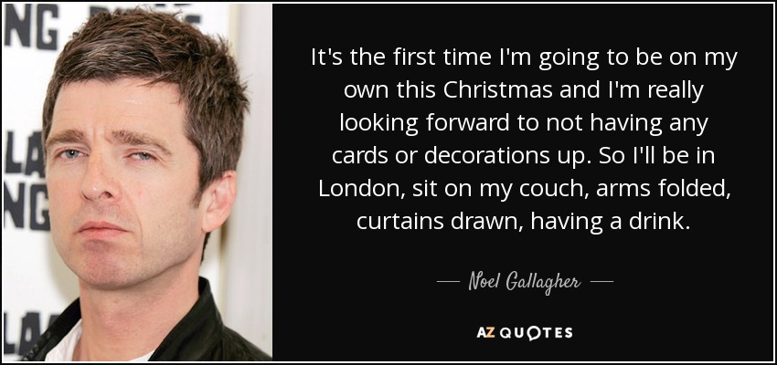 It's the first time I'm going to be on my own this Christmas and I'm really looking forward to not having any cards or decorations up. So I'll be in London, sit on my couch, arms folded, curtains drawn, having a drink. - Noel Gallagher