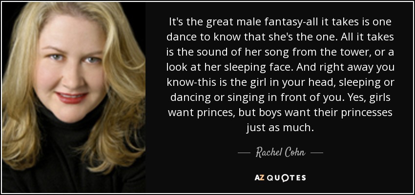 It's the great male fantasy-all it takes is one dance to know that she's the one. All it takes is the sound of her song from the tower, or a look at her sleeping face. And right away you know-this is the girl in your head, sleeping or dancing or singing in front of you. Yes, girls want princes, but boys want their princesses just as much. - Rachel Cohn