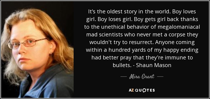 It's the oldest story in the world. Boy loves girl. Boy loses girl. Boy gets girl back thanks to the unethical behavior of megalomaniacal mad scientists who never met a corpse they wouldn't try to resurrect. Anyone coming within a hundred yards of my happy ending had better pray that they're immune to bullets. - Shaun Mason - Mira Grant