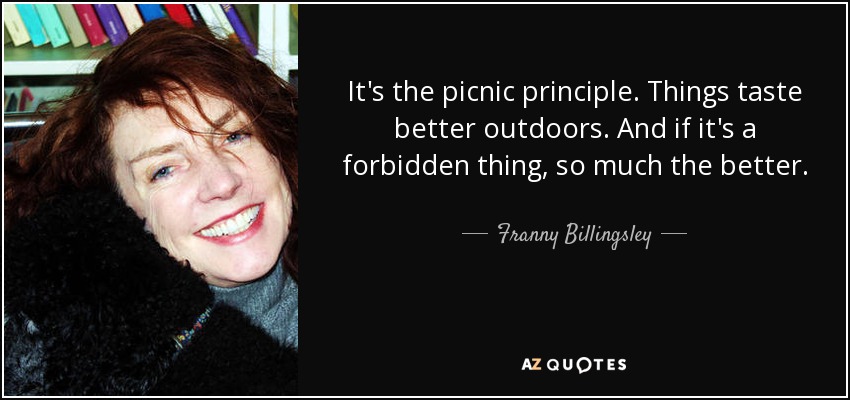 It's the picnic principle. Things taste better outdoors. And if it's a forbidden thing, so much the better. - Franny Billingsley