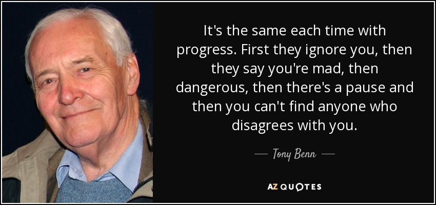 It's the same each time with progress. First they ignore you, then they say you're mad, then dangerous, then there's a pause and then you can't find anyone who disagrees with you. - Tony Benn