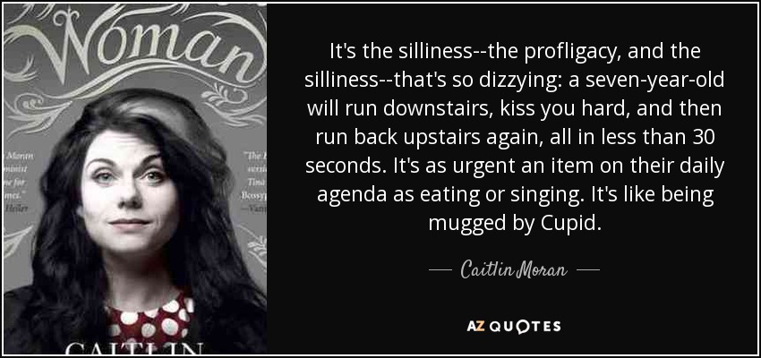 It's the silliness--the profligacy, and the silliness--that's so dizzying: a seven-year-old will run downstairs, kiss you hard, and then run back upstairs again, all in less than 30 seconds. It's as urgent an item on their daily agenda as eating or singing. It's like being mugged by Cupid. - Caitlin Moran