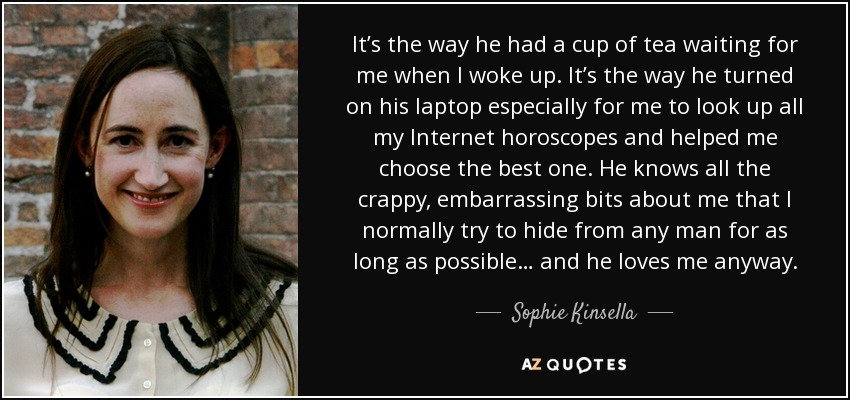 It’s the way he had a cup of tea waiting for me when I woke up. It’s the way he turned on his laptop especially for me to look up all my Internet horoscopes and helped me choose the best one. He knows all the crappy, embarrassing bits about me that I normally try to hide from any man for as long as possible… and he loves me anyway. - Sophie Kinsella