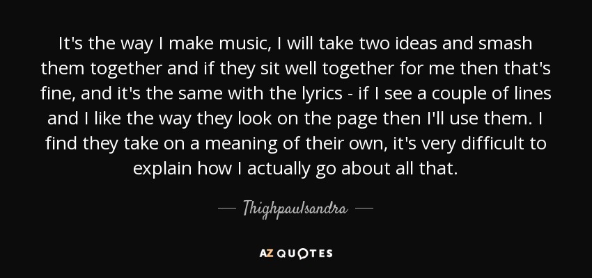 It's the way I make music, I will take two ideas and smash them together and if they sit well together for me then that's fine, and it's the same with the lyrics - if I see a couple of lines and I like the way they look on the page then I'll use them. I find they take on a meaning of their own, it's very difficult to explain how I actually go about all that. - Thighpaulsandra