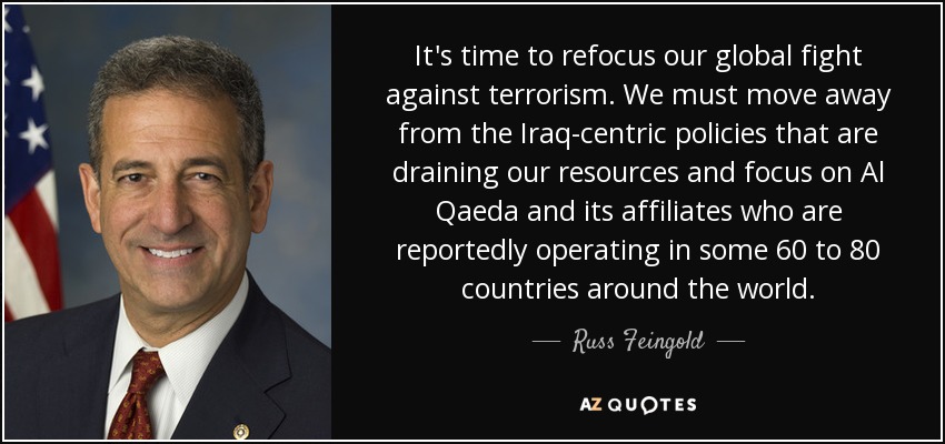 It's time to refocus our global fight against terrorism. We must move away from the Iraq-centric policies that are draining our resources and focus on Al Qaeda and its affiliates who are reportedly operating in some 60 to 80 countries around the world. - Russ Feingold