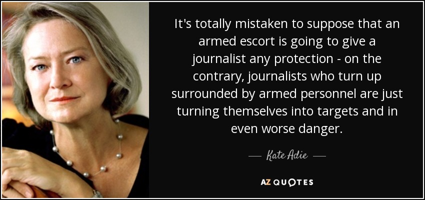 Es totalmente erróneo suponer que una escolta armada va a proteger a un periodista; al contrario, los periodistas que acuden rodeados de personal armado no hacen más que convertirse en objetivos y correr un peligro aún mayor. - Kate Adie