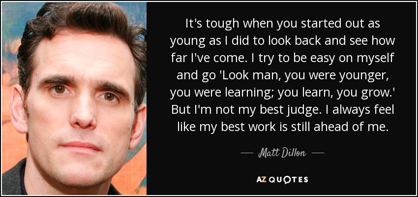 It's tough when you started out as young as I did to look back and see how far I've come. I try to be easy on myself and go 'Look man, you were younger, you were learning; you learn, you grow.' But I'm not my best judge. I always feel like my best work is still ahead of me. - Matt Dillon