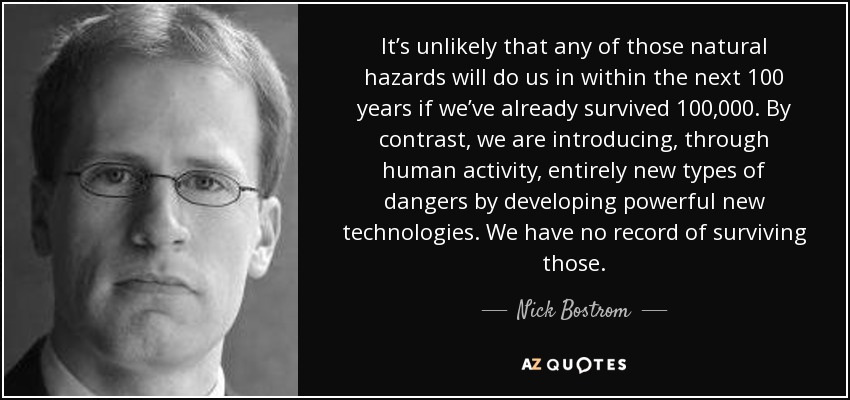 It’s unlikely that any of those natural hazards will do us in within the next 100 years if we’ve already survived 100,000. By contrast, we are introducing, through human activity, entirely new types of dangers by developing powerful new technologies. We have no record of surviving those. - Nick Bostrom