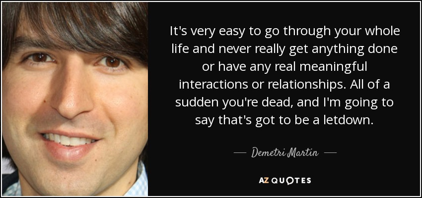 It's very easy to go through your whole life and never really get anything done or have any real meaningful interactions or relationships. All of a sudden you're dead, and I'm going to say that's got to be a letdown. - Demetri Martin