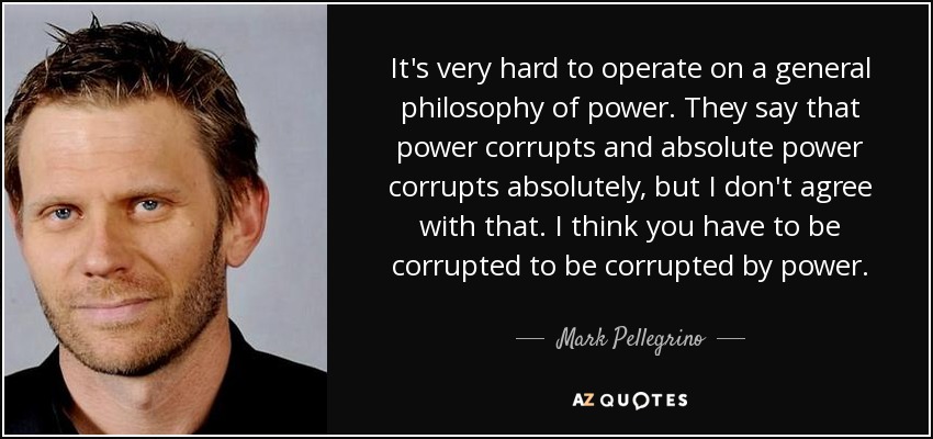 It's very hard to operate on a general philosophy of power. They say that power corrupts and absolute power corrupts absolutely, but I don't agree with that. I think you have to be corrupted to be corrupted by power. - Mark Pellegrino