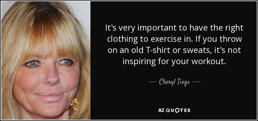 It's very important to have the right clothing to exercise in. If you throw on an old T-shirt or sweats, it's not inspiring for your workout. - Cheryl Tiegs