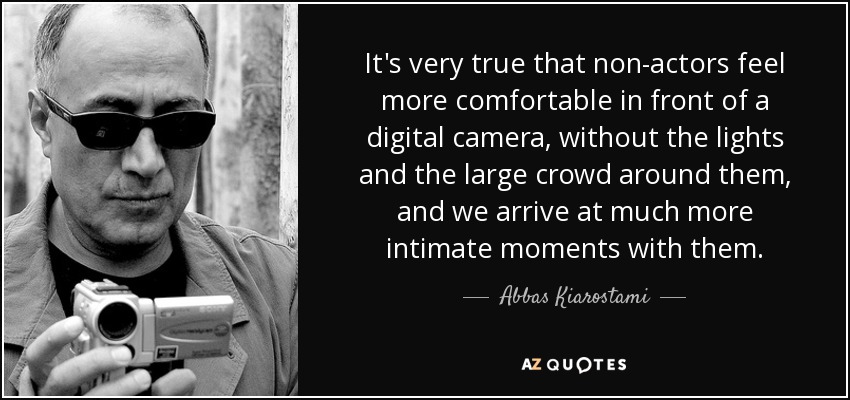 It's very true that non-actors feel more comfortable in front of a digital camera, without the lights and the large crowd around them, and we arrive at much more intimate moments with them. - Abbas Kiarostami