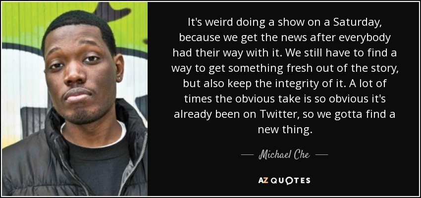 It's weird doing a show on a Saturday, because we get the news after everybody had their way with it. We still have to find a way to get something fresh out of the story, but also keep the integrity of it. A lot of times the obvious take is so obvious it's already been on Twitter, so we gotta find a new thing. - Michael Che