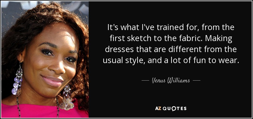 It's what I've trained for, from the first sketch to the fabric. Making dresses that are different from the usual style, and a lot of fun to wear. - Venus Williams