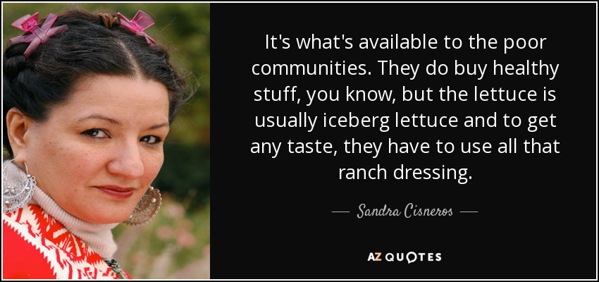 It's what's available to the poor communities. They do buy healthy stuff, you know, but the lettuce is usually iceberg lettuce and to get any taste, they have to use all that ranch dressing. - Sandra Cisneros